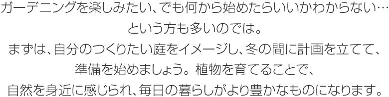 ガーデニングを楽しみたい、でも何から始めたらいいかわからない…という方も多いのでは。まずは、自分のつくりたい庭をイメージし、冬の間に計畫を立てて、準備を始めましょう。植物を育てることで、自然を身近に感じられ、毎日の暮らしがより豊かなものになります。