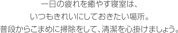 一日の疲れを癒やす寢室は、いつもきれいにしておきたい場所。普段からこまめに掃除をして、清潔を心掛けましょう。