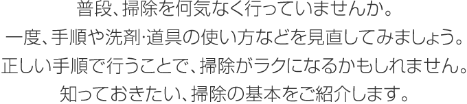 普段、掃除を何気なく行っていませんか。一度、手順や洗剤?道具の使い方などを見直してみましょう。正しい手順で行うことで、掃除がラクになるかもしれません。知っておきたい、掃除の基本をご紹介します。