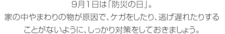 9月1日は「防災の日」。家の中やまわりの物が原因で、ケガをしたり、逃げ遅れたりすることがないように、しっかり対策をしておきましょう。