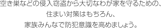 空き巣などの侵入竊盜から大切なわが家を守るための、住まい対策はもちろん、家族みんなで防犯意識を高めましょう。