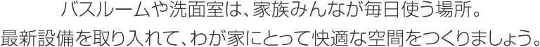 バスルームや洗面室は、家族みんなが毎日使う場所。最新設備を取り入れて、わが家にとって快適な空間をつくりましょう。