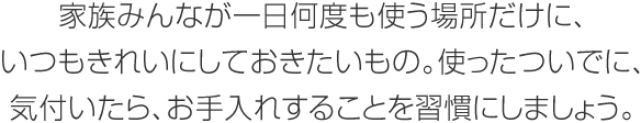 家族みんなが一日何度も使う場所だけに、いつもきれいにしておきたいもの。使ったついでに、気付いたら、お手入れすることを習慣にしましょう。