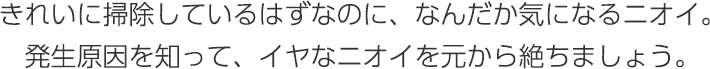 きれいに掃除しているはずなのに、なんだか気になるニオイ。発生原因を知って、イヤなニオイを元から絶ちましょう。