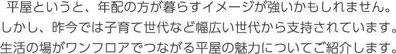 平屋というと、年配の方が暮らすイメージが強いかもしれません。しかし、昨今では子育て世代など幅広い世代から支持されています。生活の場がワンフロアでつながる平屋の魅力についてご紹介します。