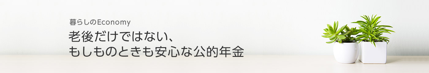 [暮らしのEconomy]老後だけではない、もしものときも安心な公的年金