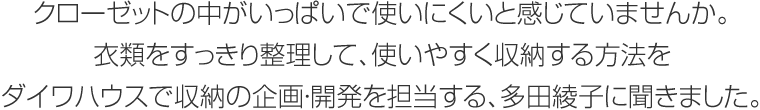 クローゼットの中がいっぱいで使いにくいと感じていませんか。衣類をすっきり整理して、使いやすく収納する方法をダイワハウスで収納の企畫?開発を擔當する、多田綾子に聞きました。