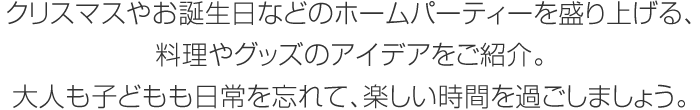 クリスマスやお誕生日などのホームパーティーを盛り上げる、料理やグッズのアイデアをご紹介。大人も子どもも日常を忘れて、楽しい時(shí)間を過ごしましょう。
