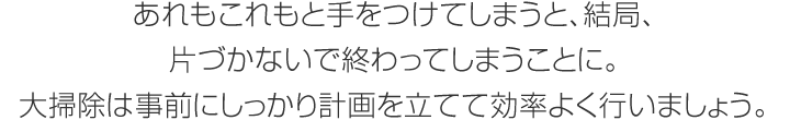 あれもこれもと手をつけてしまうと、結局、片づかないで終わってしまうことに。大掃除は事前にしっかり計畫を立てて効率よく行いましょう。