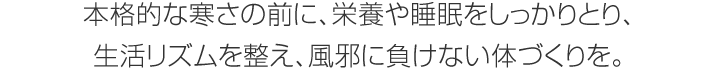 本格的な寒さの前に、栄養や睡眠をしっかりとり、生活リズムを整え、風邪に負けない體づくりを。