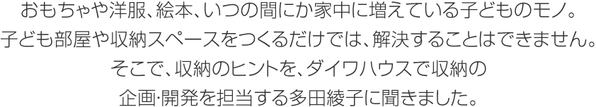 おもちゃや洋服、絵本、いつの間にか家中に増えている子どものモノ。子ども部屋や収納スペースをつくるだけでは、解決することはできません。そこで、収納のヒントを、ダイワハウスで収納の企畫?開発を擔當する多田綾子に聞きました。