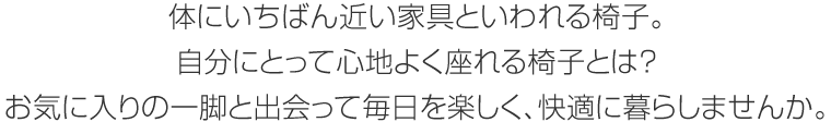 體にいちばん近い家具といわれる椅子。自分にとって心地よく座れる椅子とは？お気に入りの一腳と出會って毎日を楽しく、快適に暮らしませんか。