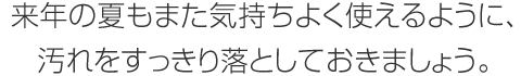 來年の夏もまた気持ちよく使えるように、汚れをすっきり落としておきましょう。