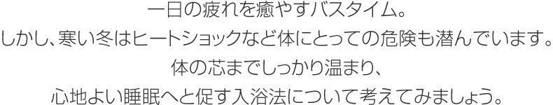 一日の疲れを癒やすバスタイム。しかし、寒い冬はヒートショックなど體にとっての危険も潛んでいます。體の芯までしっかり溫まり、心地よい睡眠へと促す入浴法について考えてみましょう。