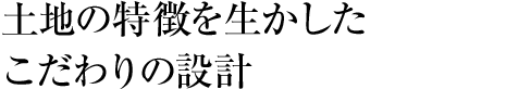 土地の特徴を生かしたこだわりの設計