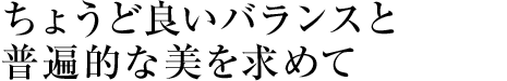 ちょうど良いバランスと普遍的な美を求めて