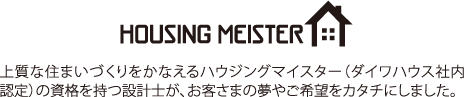 HOUSING MEISTER 上質(zhì)な住まいづくりをかなえるハウジングマイスター（ダイワハウス社內(nèi)認(rèn)定）の資格を持つ設(shè)計(jì)士が、お客さまの夢(mèng)やご希望をカタチにしました。