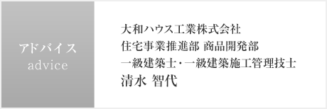 アドバイス　大和ハウス工業株式會社　住宅事業推進部 商品開発部　一級建築士?一級建築施工管理技士　清水 智代