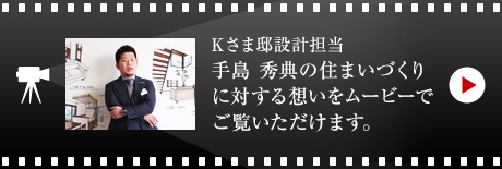 Kさま邸設計擔當?手島秀典の住まいづくりに対する想いをムービーでご覧いただけます。