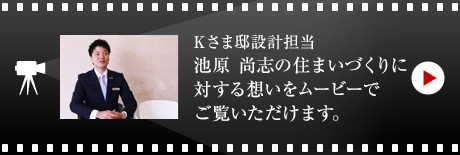 Kさま邸設計擔當?池原 尚志の住まいづくりに対する想いをムービーでご覧いただけます。