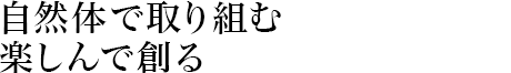 自然體で取り組む楽しんで創る