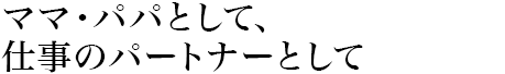 ママ?パパとして、仕事のパートナーとして