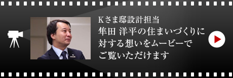 Kさま邸設計擔當?隼田 洋平の住まいづくりに対する想いをムービーでご覧いただけます。