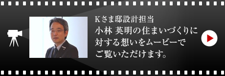 Kさま邸設計擔當?小林 英明の住まいづくりに対する想いをムービーでご覧いただけます。