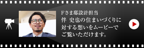 Fさま邸設計擔當?伴 史也の住まいづくりに対する想いをムービーでご覧いただけます。