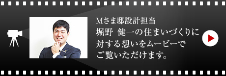 Mさま邸設計擔當 堀野 健一の住まいづくりに対する想いをムービーでご覧いただけます。