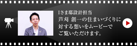 Iさま邸設計擔當 蘆刈 創一の住まいづくりに対する想いをムービーでご覧いただけます。