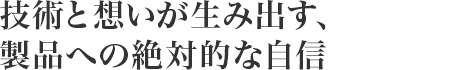 技術(shù)と想いが生み出す、製品への絶対的な自信