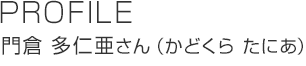 PROFILE 門倉(cāng) 多仁亜さん（かどくらたにあ）