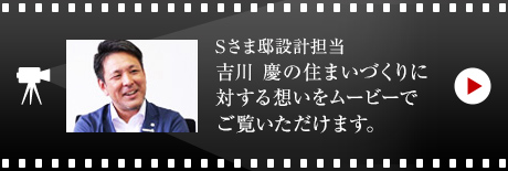 Sさま邸設計擔當 吉川 慶の住まいづくりに対する想いをムービーでご覧いただけます。