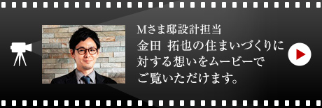 Mさま邸設計擔當 金田 拓也の住まいづくりに対する想いをムービーでご覧いただけます。