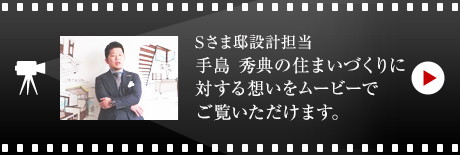 Sさま邸設計擔當 手島 秀典の住まいづくりに対する想いをムービーでご覧いただけます。