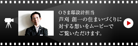 Oさま邸設計擔當 蘆刈 創一の住まいづくりに対する想いをムービーでご覧いただけます。