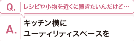 Q:レシピや小物を近くに置きたいんだけど??? A:キッチン橫にユーティリティスペースを