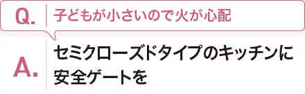 Q:子どもが小さいので火が心配 A:セミクローズドタイプのキッチンに安全ゲートを