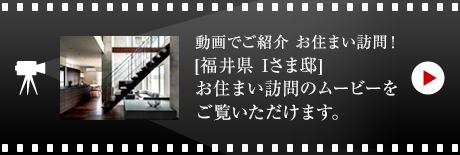 動畫でご紹介 お住まい訪問！[福井県　Iさま邸]お住まい訪問のムービーをご覧いただけます。