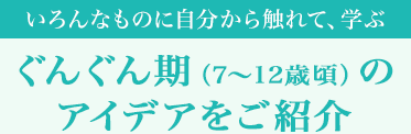 [いろんなものに自分から觸れて、學ぶ]ぐんぐん期（7～12歳頃）のアイデアをご紹介