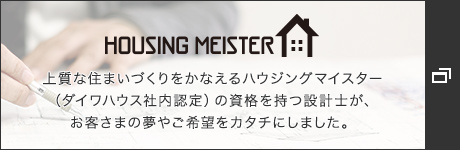 HOUSING MEISTER　上質な住まいづくりをかなえるハウジングマイスター（ダイワハウス社內認定）の資格を持つ設計士が、お客さまの夢やご希望をカタチにしました。