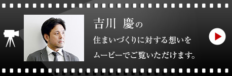 吉川 慶の住まいづくりに対する想いをムービーでご覧いただけます。