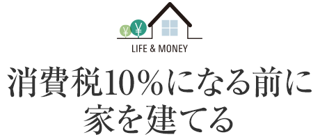 LIFE＆MONEY 消費稅10％になる前に家を建てる